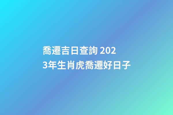 喬遷吉日查詢 2023年生肖虎喬遷好日子